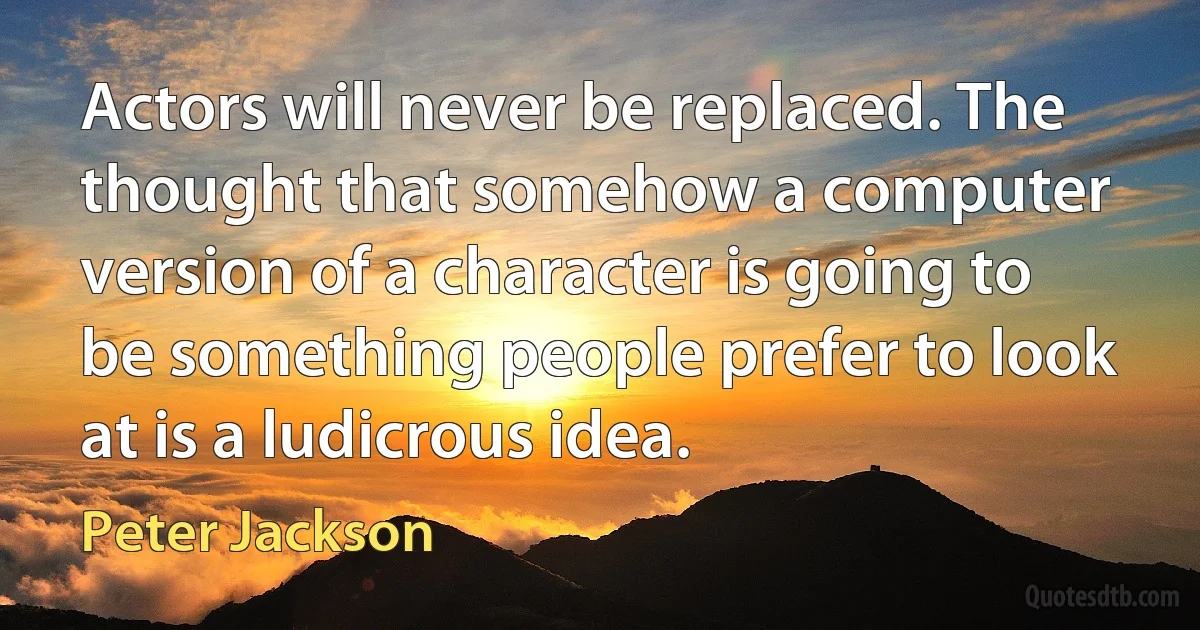 Actors will never be replaced. The thought that somehow a computer version of a character is going to be something people prefer to look at is a ludicrous idea. (Peter Jackson)