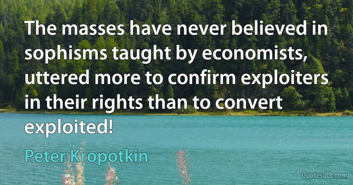 The masses have never believed in sophisms taught by economists, uttered more to confirm exploiters in their rights than to convert exploited! (Peter Kropotkin)