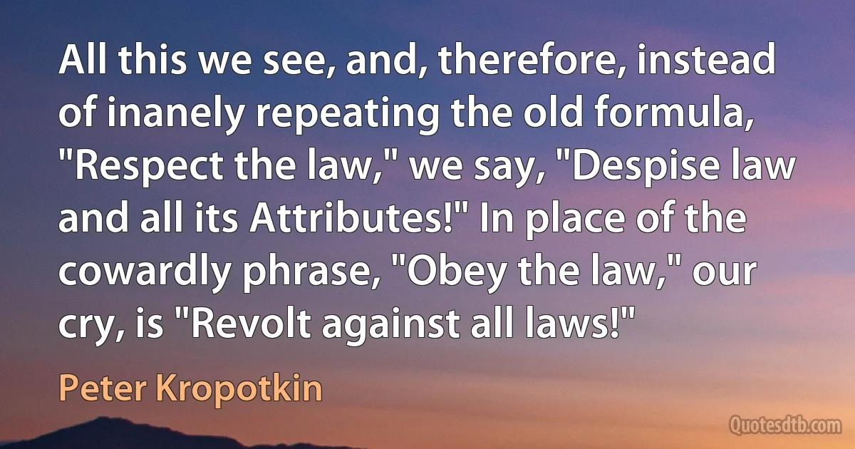 All this we see, and, therefore, instead of inanely repeating the old formula, "Respect the law," we say, "Despise law and all its Attributes!" In place of the cowardly phrase, "Obey the law," our cry, is "Revolt against all laws!" (Peter Kropotkin)