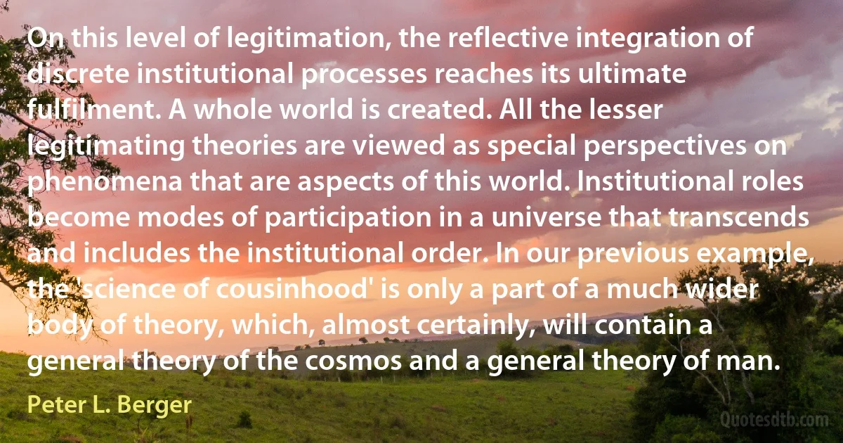 On this level of legitimation, the reflective integration of discrete institutional processes reaches its ultimate fulfilment. A whole world is created. All the lesser legitimating theories are viewed as special perspectives on phenomena that are aspects of this world. Institutional roles become modes of participation in a universe that transcends and includes the institutional order. In our previous example, the 'science of cousinhood' is only a part of a much wider body of theory, which, almost certainly, will contain a general theory of the cosmos and a general theory of man. (Peter L. Berger)