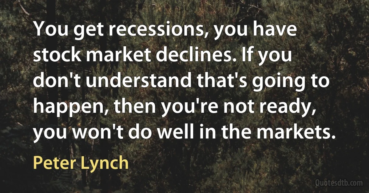 You get recessions, you have stock market declines. If you don't understand that's going to happen, then you're not ready, you won't do well in the markets. (Peter Lynch)