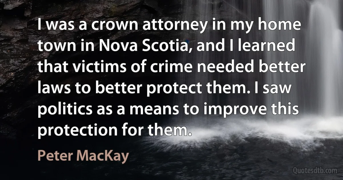 I was a crown attorney in my home town in Nova Scotia, and I learned that victims of crime needed better laws to better protect them. I saw politics as a means to improve this protection for them. (Peter MacKay)