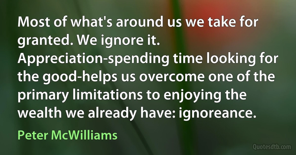 Most of what's around us we take for granted. We ignore it. Appreciation-spending time looking for the good-helps us overcome one of the primary limitations to enjoying the wealth we already have: ignoreance. (Peter McWilliams)