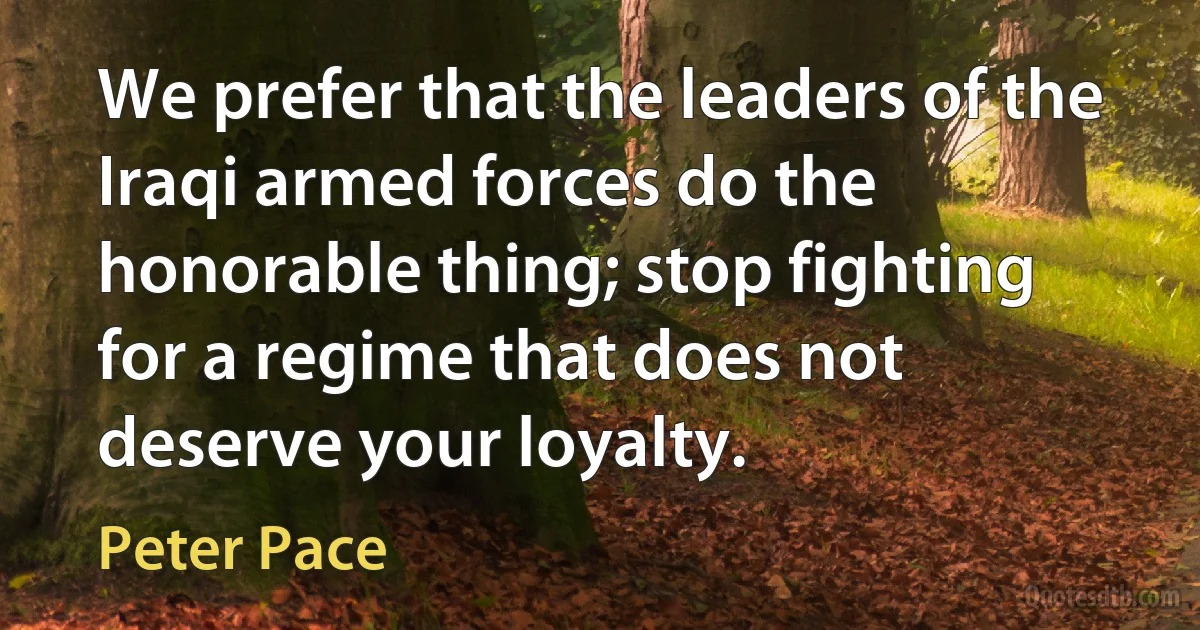 We prefer that the leaders of the Iraqi armed forces do the honorable thing; stop fighting for a regime that does not deserve your loyalty. (Peter Pace)