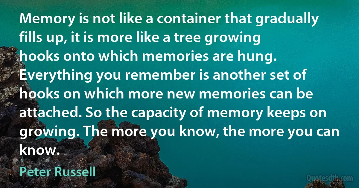 Memory is not like a container that gradually fills up, it is more like a tree growing hooks onto which memories are hung. Everything you remember is another set of hooks on which more new memories can be attached. So the capacity of memory keeps on growing. The more you know, the more you can know. (Peter Russell)