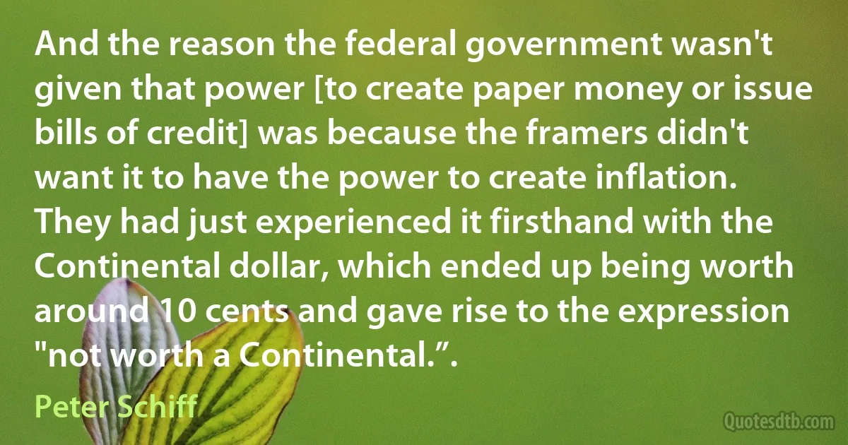 And the reason the federal government wasn't given that power [to create paper money or issue bills of credit] was because the framers didn't want it to have the power to create inflation. They had just experienced it firsthand with the Continental dollar, which ended up being worth around 10 cents and gave rise to the expression "not worth a Continental.”. (Peter Schiff)