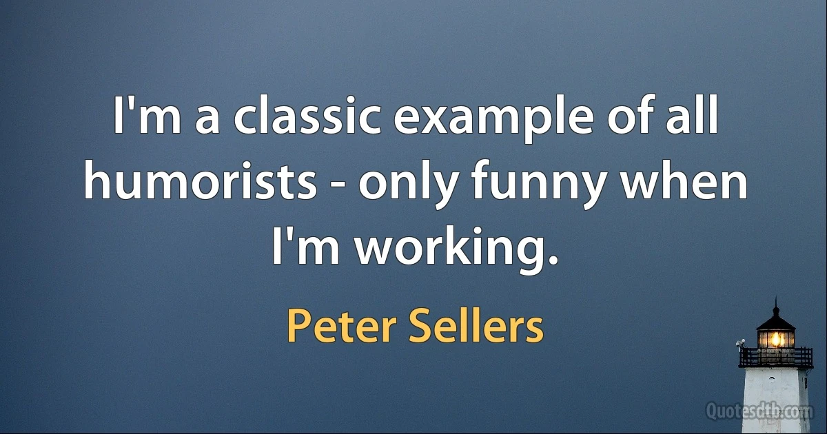 I'm a classic example of all humorists - only funny when I'm working. (Peter Sellers)