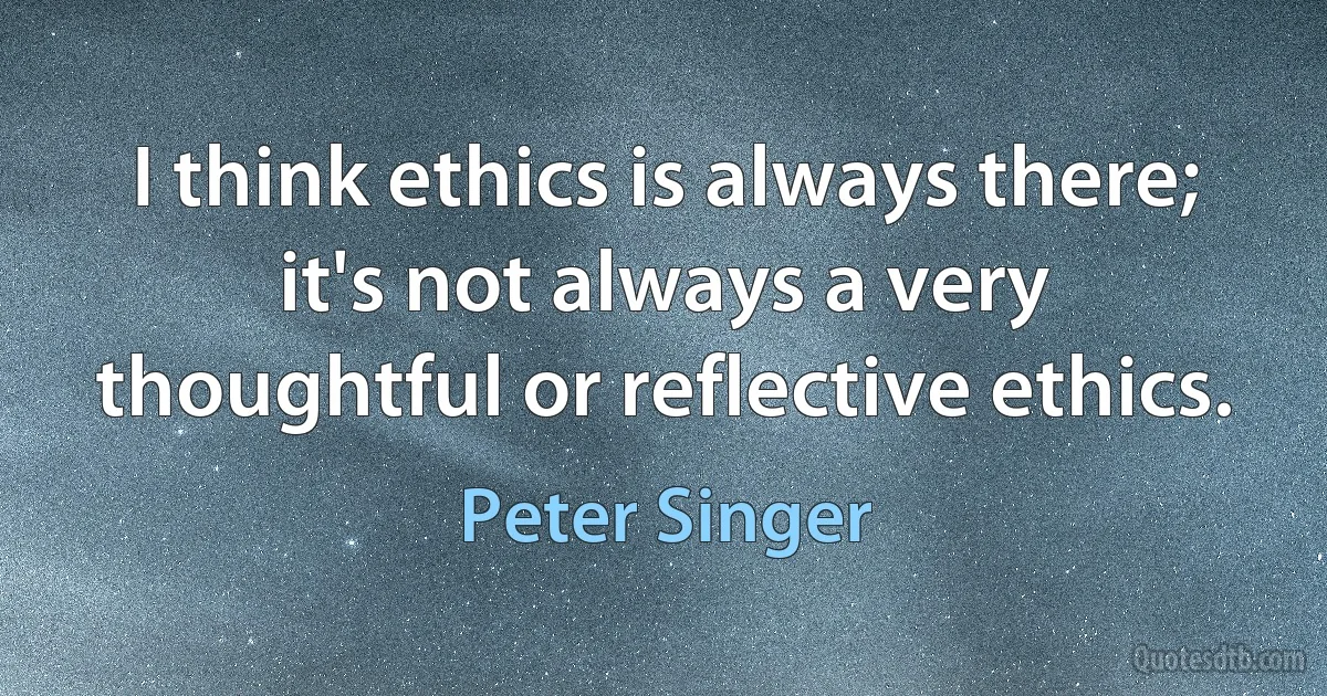 I think ethics is always there; it's not always a very thoughtful or reflective ethics. (Peter Singer)