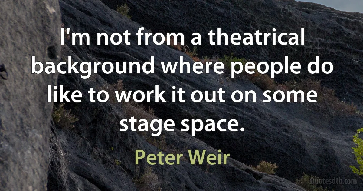 I'm not from a theatrical background where people do like to work it out on some stage space. (Peter Weir)