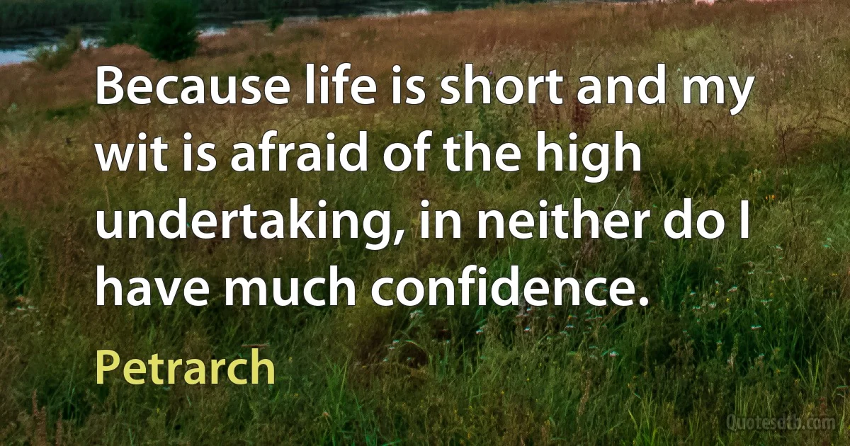 Because life is short and my wit is afraid of the high undertaking, in neither do I have much confidence. (Petrarch)