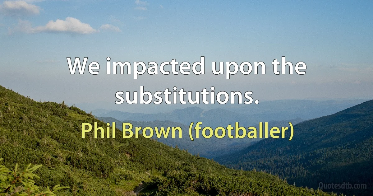 We impacted upon the substitutions. (Phil Brown (footballer))