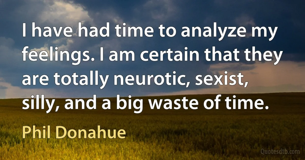 I have had time to analyze my feelings. I am certain that they are totally neurotic, sexist, silly, and a big waste of time. (Phil Donahue)