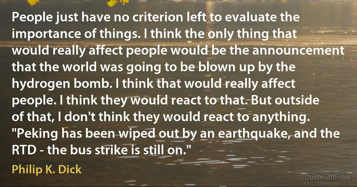 People just have no criterion left to evaluate the importance of things. I think the only thing that would really affect people would be the announcement that the world was going to be blown up by the hydrogen bomb. I think that would really affect people. I think they would react to that. But outside of that, I don't think they would react to anything. "Peking has been wiped out by an earthquake, and the RTD - the bus strike is still on." (Philip K. Dick)