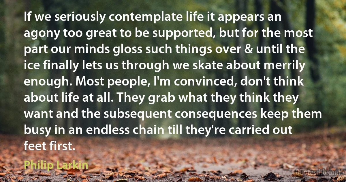 If we seriously contemplate life it appears an agony too great to be supported, but for the most part our minds gloss such things over & until the ice finally lets us through we skate about merrily enough. Most people, I'm convinced, don't think about life at all. They grab what they think they want and the subsequent consequences keep them busy in an endless chain till they're carried out feet first. (Philip Larkin)