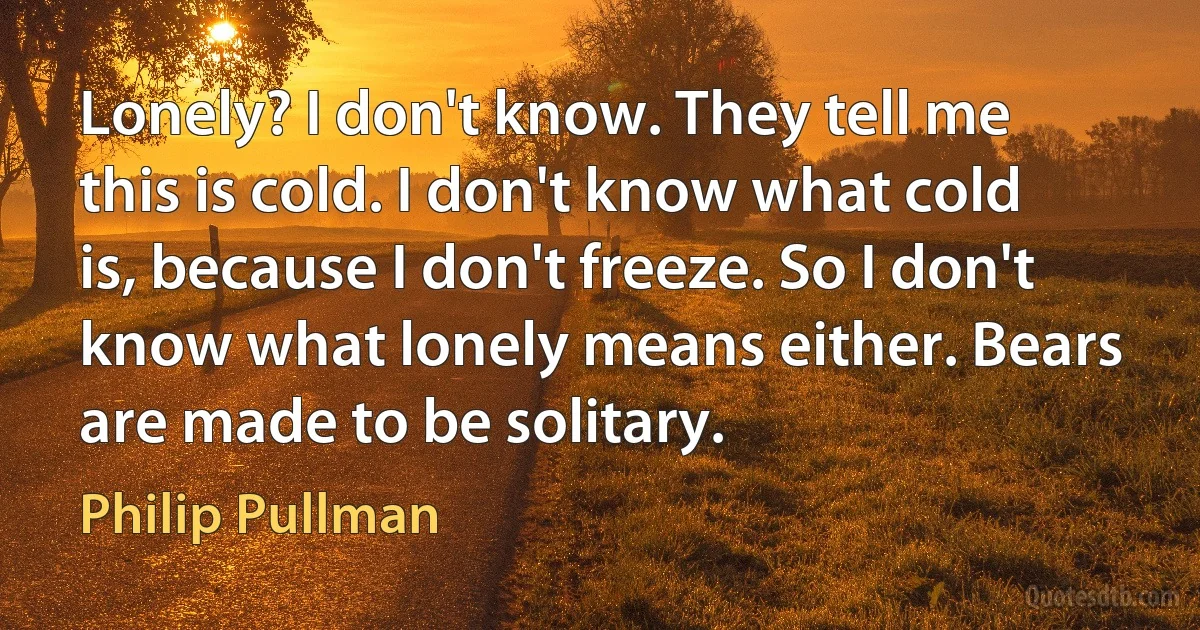 Lonely? I don't know. They tell me this is cold. I don't know what cold is, because I don't freeze. So I don't know what lonely means either. Bears are made to be solitary. (Philip Pullman)