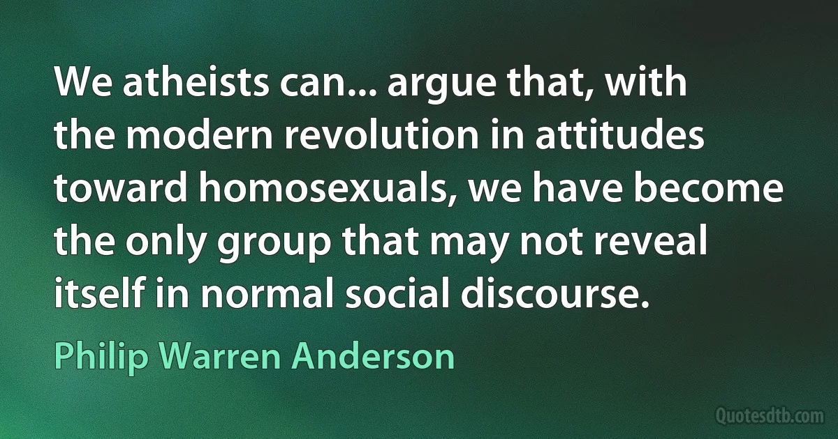 We atheists can... argue that, with the modern revolution in attitudes toward homosexuals, we have become the only group that may not reveal itself in normal social discourse. (Philip Warren Anderson)