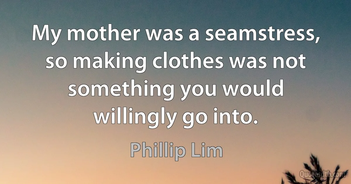 My mother was a seamstress, so making clothes was not something you would willingly go into. (Phillip Lim)