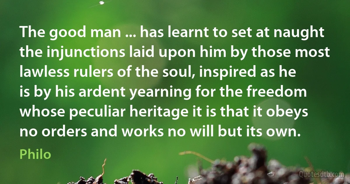 The good man ... has learnt to set at naught the injunctions laid upon him by those most lawless rulers of the soul, inspired as he is by his ardent yearning for the freedom whose peculiar heritage it is that it obeys no orders and works no will but its own. (Philo)