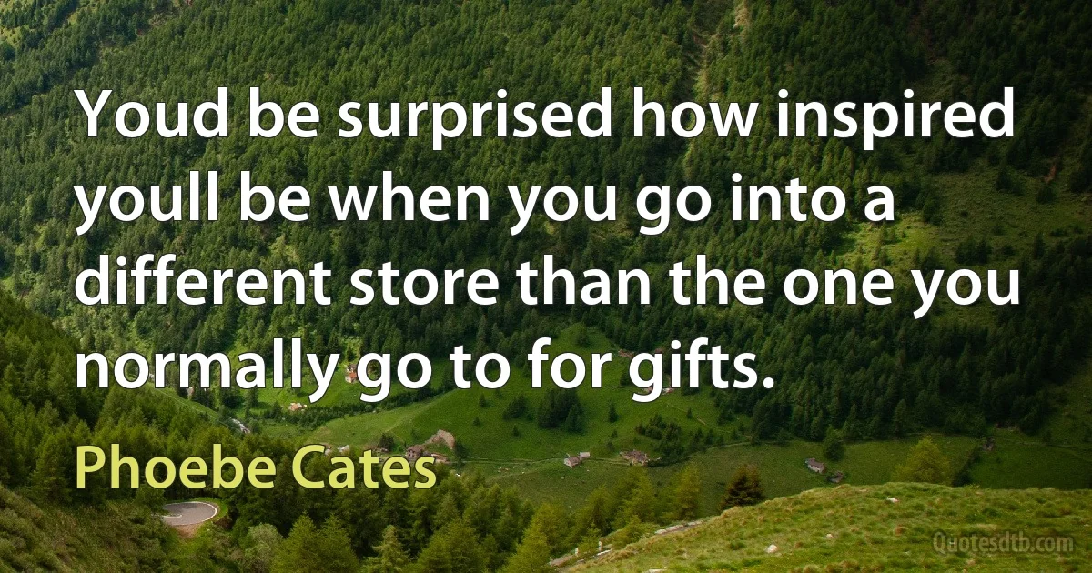 Youd be surprised how inspired youll be when you go into a different store than the one you normally go to for gifts. (Phoebe Cates)