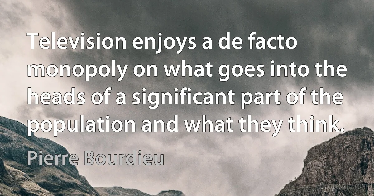 Television enjoys a de facto monopoly on what goes into the heads of a significant part of the population and what they think. (Pierre Bourdieu)