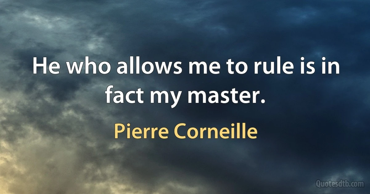 He who allows me to rule is in fact my master. (Pierre Corneille)