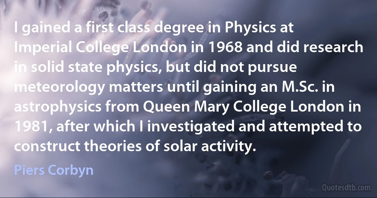 I gained a first class degree in Physics at Imperial College London in 1968 and did research in solid state physics, but did not pursue meteorology matters until gaining an M.Sc. in astrophysics from Queen Mary College London in 1981, after which I investigated and attempted to construct theories of solar activity. (Piers Corbyn)