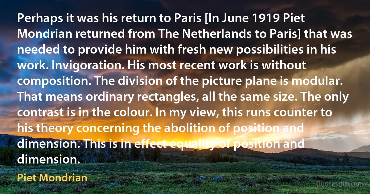 Perhaps it was his return to Paris [In June 1919 Piet Mondrian returned from The Netherlands to Paris] that was needed to provide him with fresh new possibilities in his work. Invigoration. His most recent work is without composition. The division of the picture plane is modular. That means ordinary rectangles, all the same size. The only contrast is in the colour. In my view, this runs counter to his theory concerning the abolition of position and dimension. This is in effect equality of position and dimension. (Piet Mondrian)