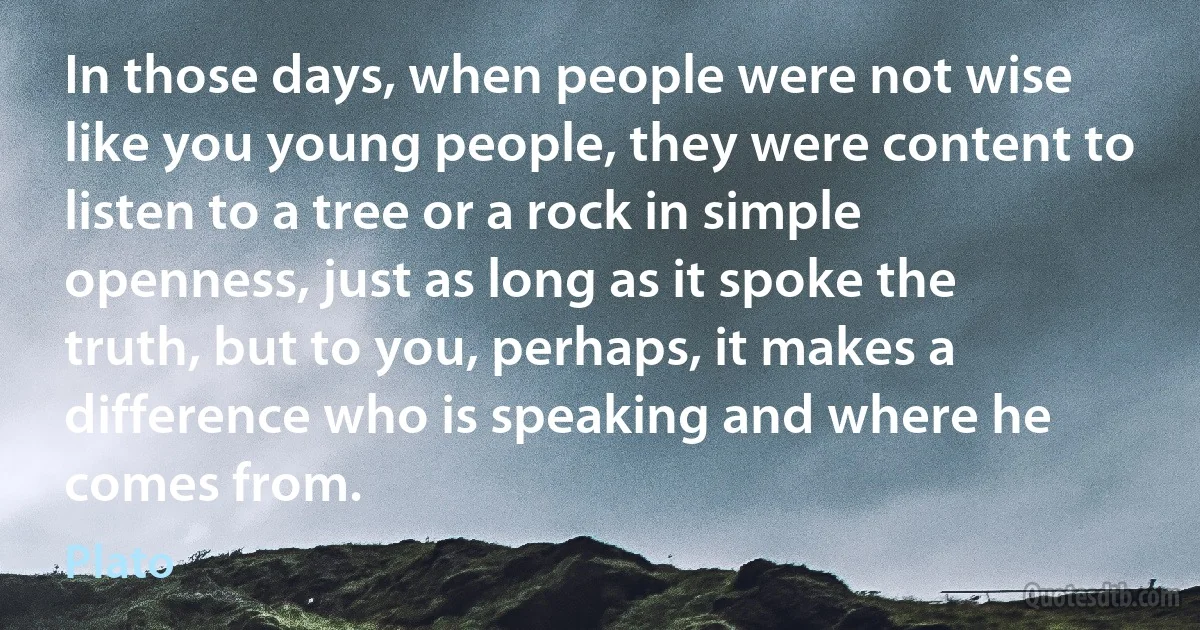 In those days, when people were not wise like you young people, they were content to listen to a tree or a rock in simple openness, just as long as it spoke the truth, but to you, perhaps, it makes a difference who is speaking and where he comes from. (Plato)