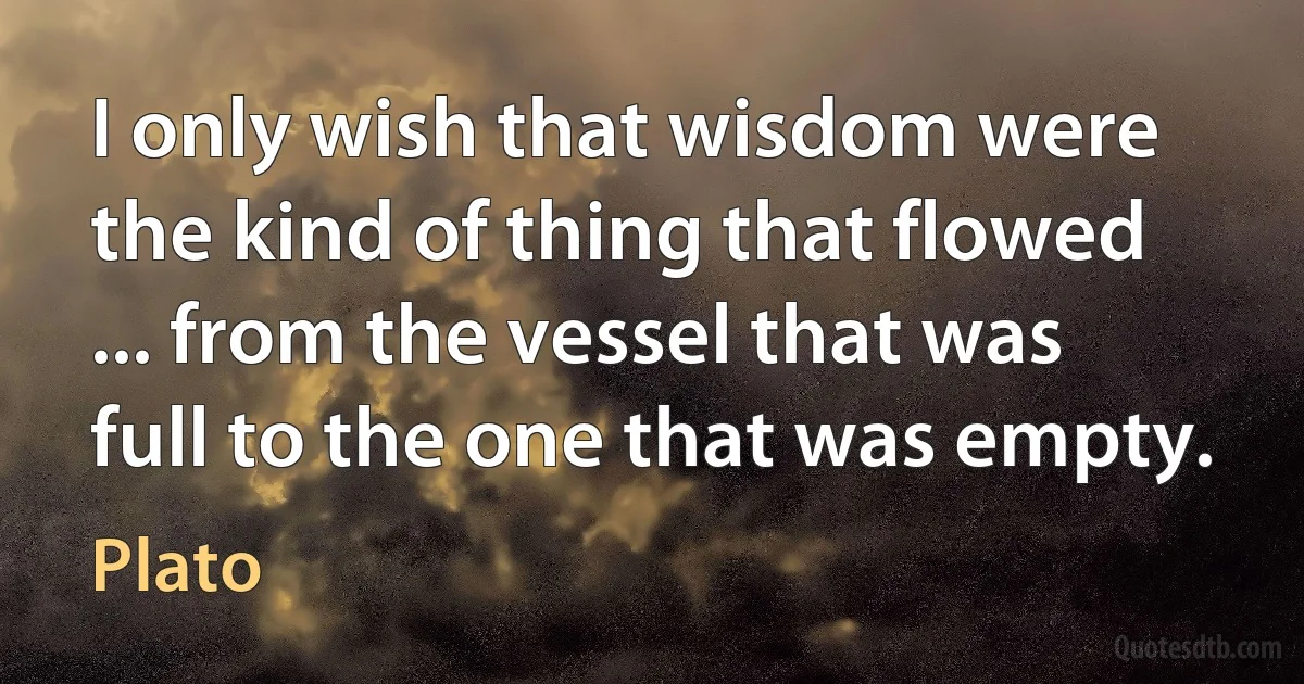 I only wish that wisdom were the kind of thing that flowed ... from the vessel that was full to the one that was empty. (Plato)