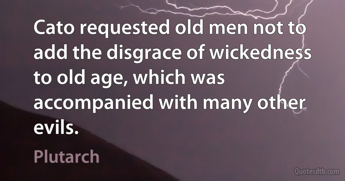 Cato requested old men not to add the disgrace of wickedness to old age, which was accompanied with many other evils. (Plutarch)