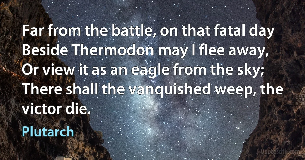 Far from the battle, on that fatal day
Beside Thermodon may I flee away,
Or view it as an eagle from the sky;
There shall the vanquished weep, the victor die. (Plutarch)