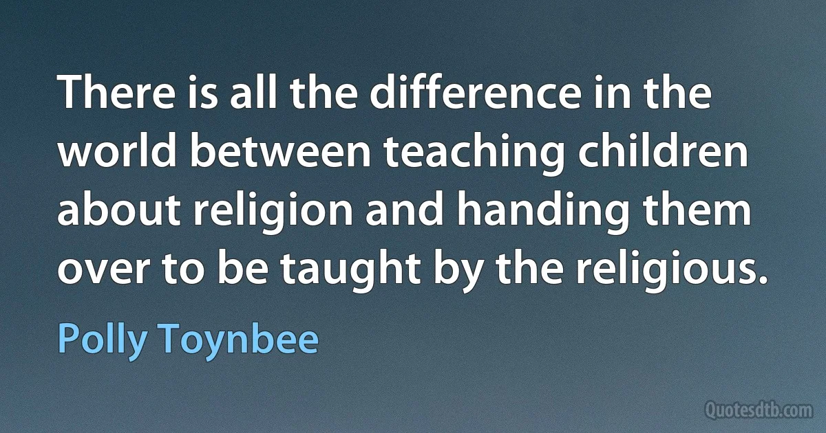 There is all the difference in the world between teaching children about religion and handing them over to be taught by the religious. (Polly Toynbee)