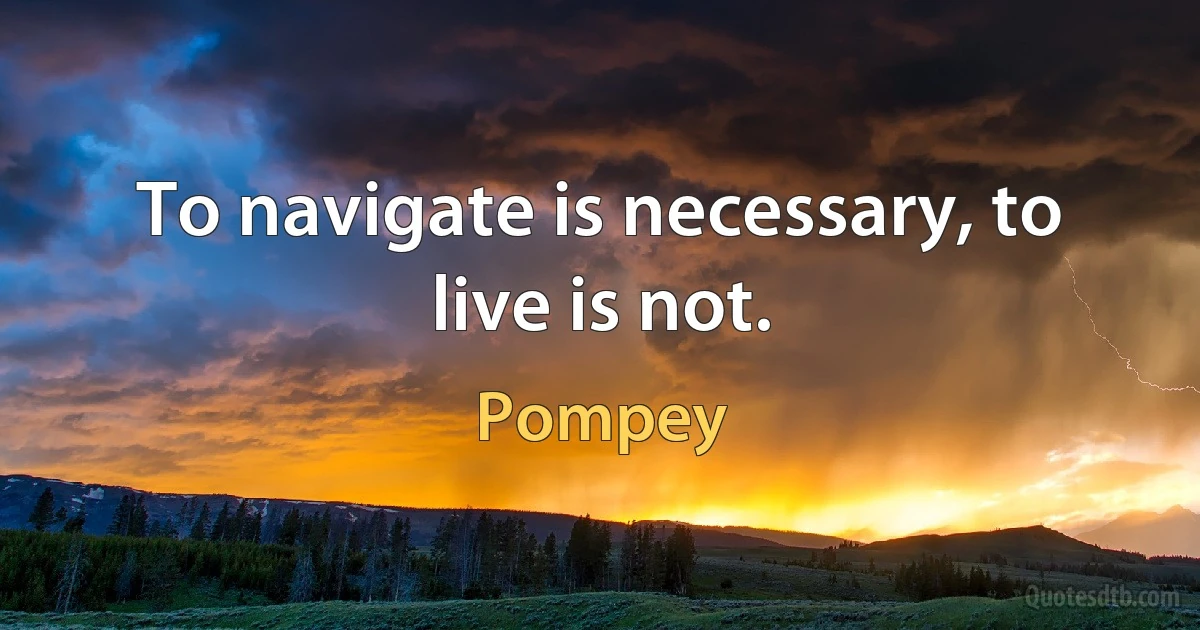 To navigate is necessary, to live is not. (Pompey)