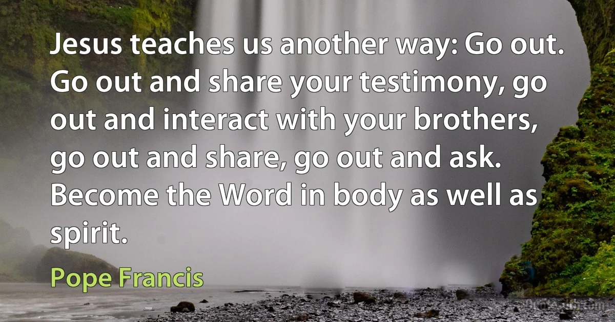 Jesus teaches us another way: Go out. Go out and share your testimony, go out and interact with your brothers, go out and share, go out and ask. Become the Word in body as well as spirit. (Pope Francis)