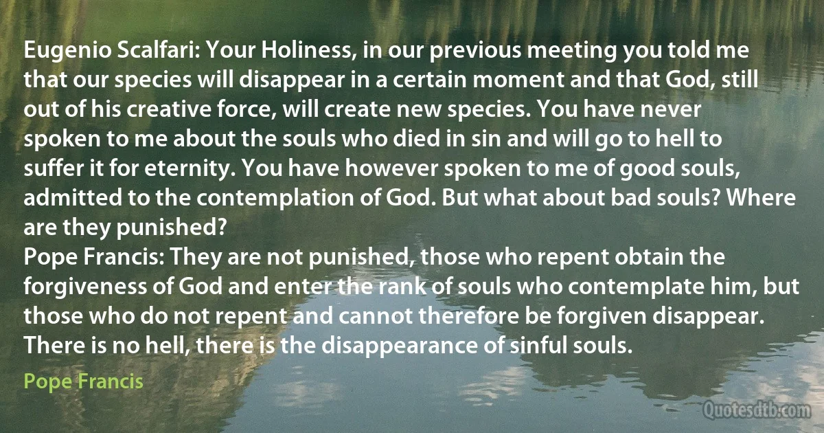 Eugenio Scalfari: Your Holiness, in our previous meeting you told me that our species will disappear in a certain moment and that God, still out of his creative force, will create new species. You have never spoken to me about the souls who died in sin and will go to hell to suffer it for eternity. You have however spoken to me of good souls, admitted to the contemplation of God. But what about bad souls? Where are they punished?
Pope Francis: They are not punished, those who repent obtain the forgiveness of God and enter the rank of souls who contemplate him, but those who do not repent and cannot therefore be forgiven disappear. There is no hell, there is the disappearance of sinful souls. (Pope Francis)