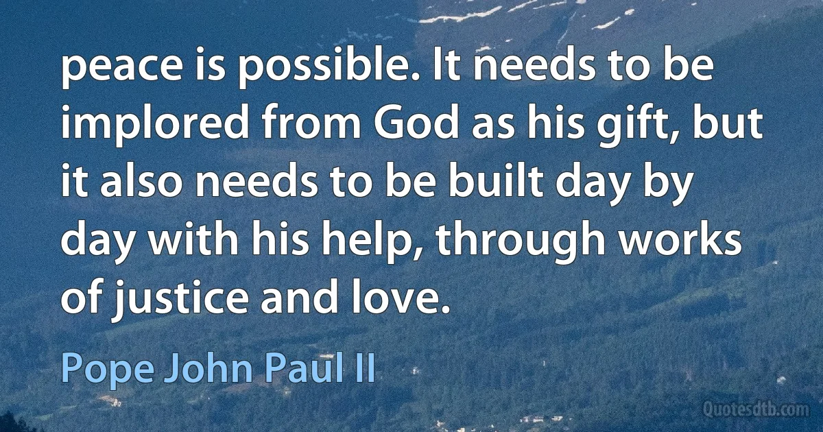 peace is possible. It needs to be implored from God as his gift, but it also needs to be built day by day with his help, through works of justice and love. (Pope John Paul II)