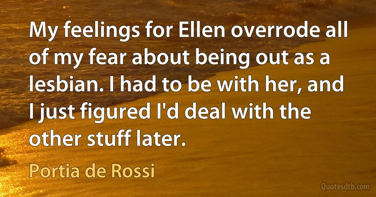 My feelings for Ellen overrode all of my fear about being out as a lesbian. I had to be with her, and I just figured I'd deal with the other stuff later. (Portia de Rossi)