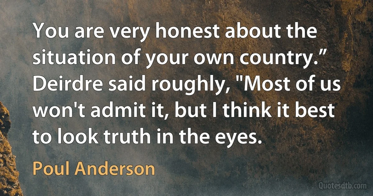 You are very honest about the situation of your own country.”
Deirdre said roughly, "Most of us won't admit it, but I think it best to look truth in the eyes. (Poul Anderson)