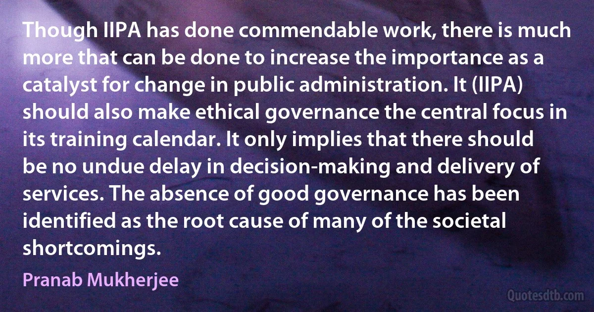 Though IIPA has done commendable work, there is much more that can be done to increase the importance as a catalyst for change in public administration. It (IIPA) should also make ethical governance the central focus in its training calendar. It only implies that there should be no undue delay in decision-making and delivery of services. The absence of good governance has been identified as the root cause of many of the societal shortcomings. (Pranab Mukherjee)