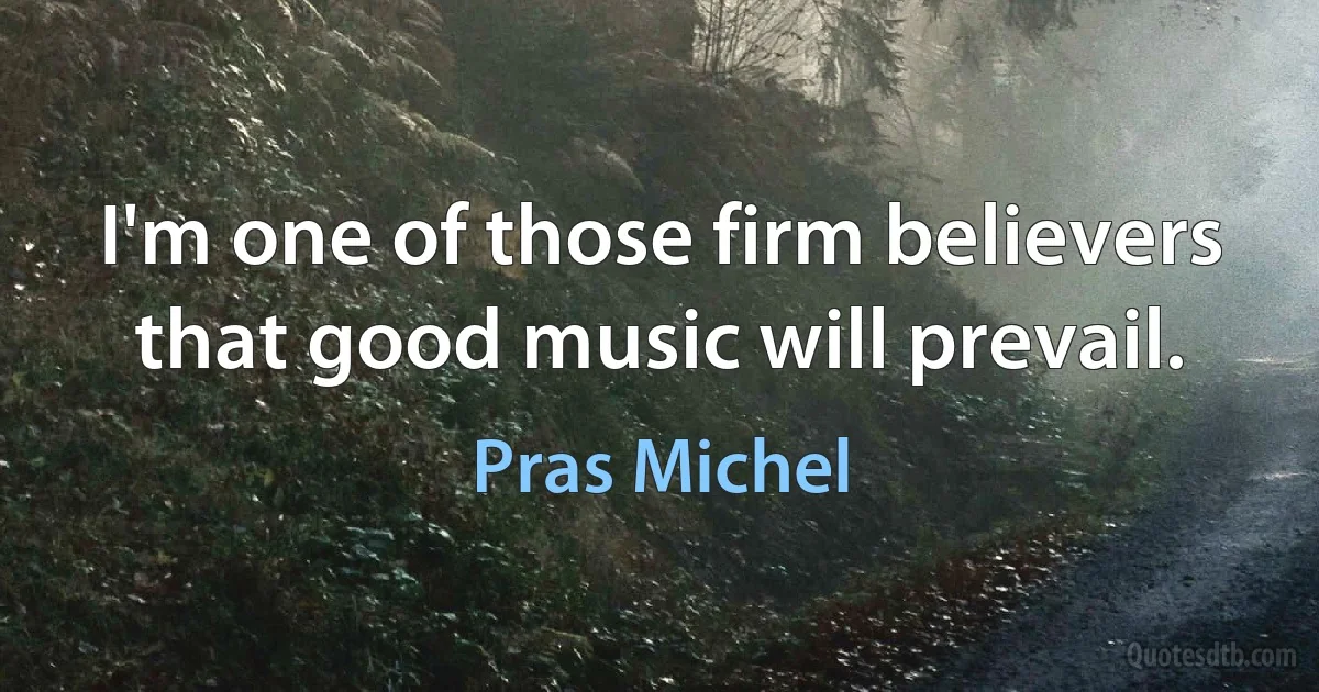 I'm one of those firm believers that good music will prevail. (Pras Michel)