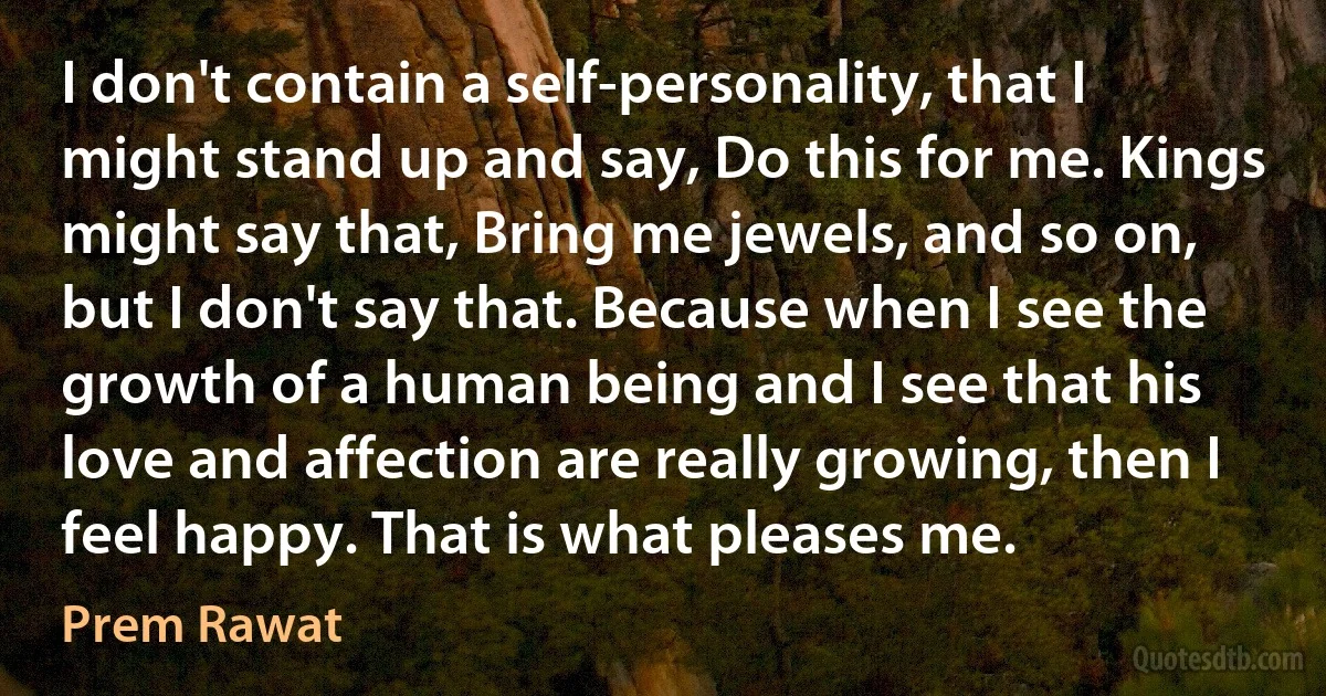 I don't contain a self-personality, that I might stand up and say, Do this for me. Kings might say that, Bring me jewels, and so on, but I don't say that. Because when I see the growth of a human being and I see that his love and affection are really growing, then I feel happy. That is what pleases me. (Prem Rawat)