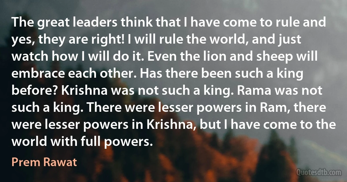 The great leaders think that I have come to rule and yes, they are right! I will rule the world, and just watch how I will do it. Even the lion and sheep will embrace each other. Has there been such a king before? Krishna was not such a king. Rama was not such a king. There were lesser powers in Ram, there were lesser powers in Krishna, but I have come to the world with full powers. (Prem Rawat)