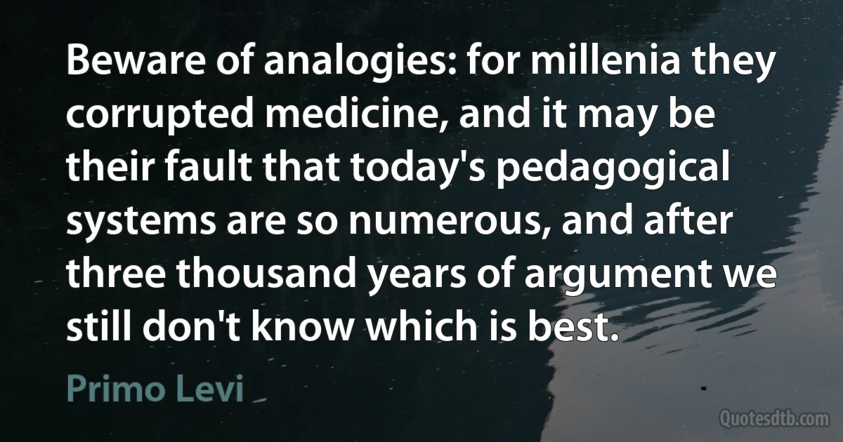 Beware of analogies: for millenia they corrupted medicine, and it may be their fault that today's pedagogical systems are so numerous, and after three thousand years of argument we still don't know which is best. (Primo Levi)