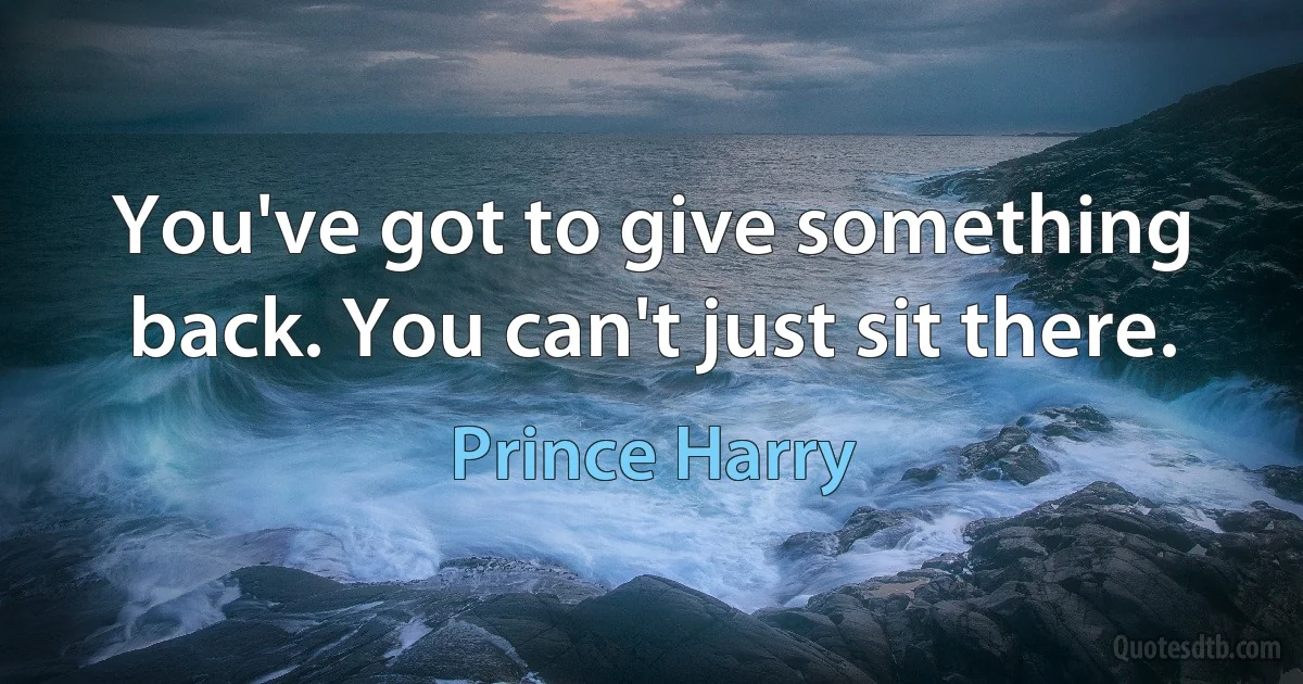 You've got to give something back. You can't just sit there. (Prince Harry)