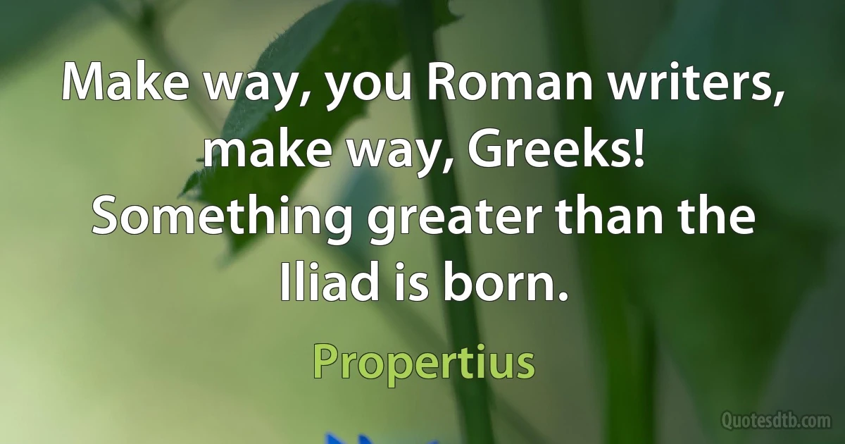 Make way, you Roman writers, make way, Greeks!
Something greater than the Iliad is born. (Propertius)