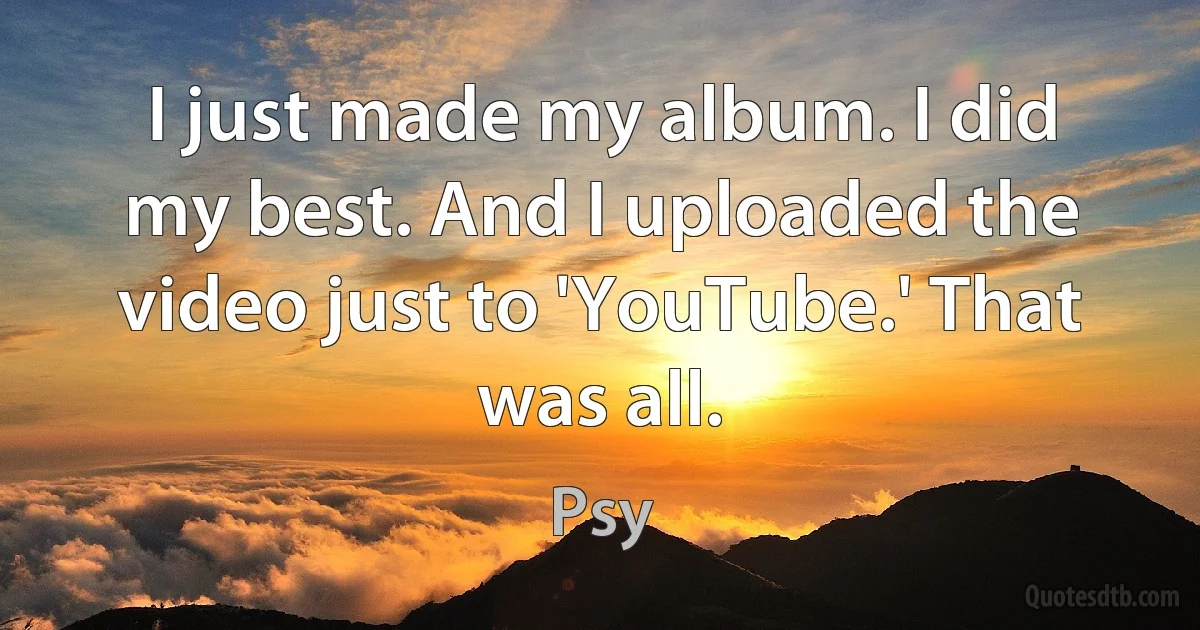 I just made my album. I did my best. And I uploaded the video just to 'YouTube.' That was all. (Psy)