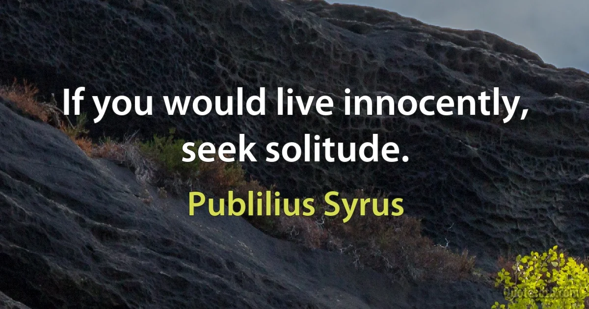 If you would live innocently, seek solitude. (Publilius Syrus)