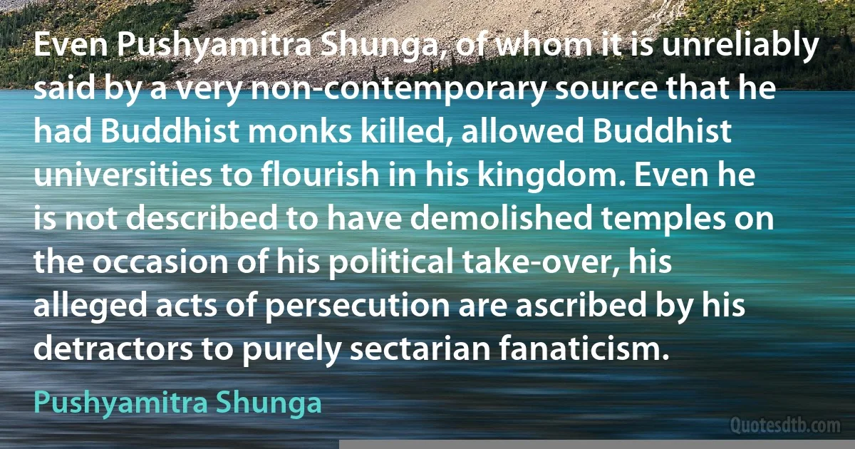 Even Pushyamitra Shunga, of whom it is unreliably said by a very non-contemporary source that he had Buddhist monks killed, allowed Buddhist universities to flourish in his kingdom. Even he is not described to have demolished temples on the occasion of his political take-over, his alleged acts of persecution are ascribed by his detractors to purely sectarian fanaticism. (Pushyamitra Shunga)