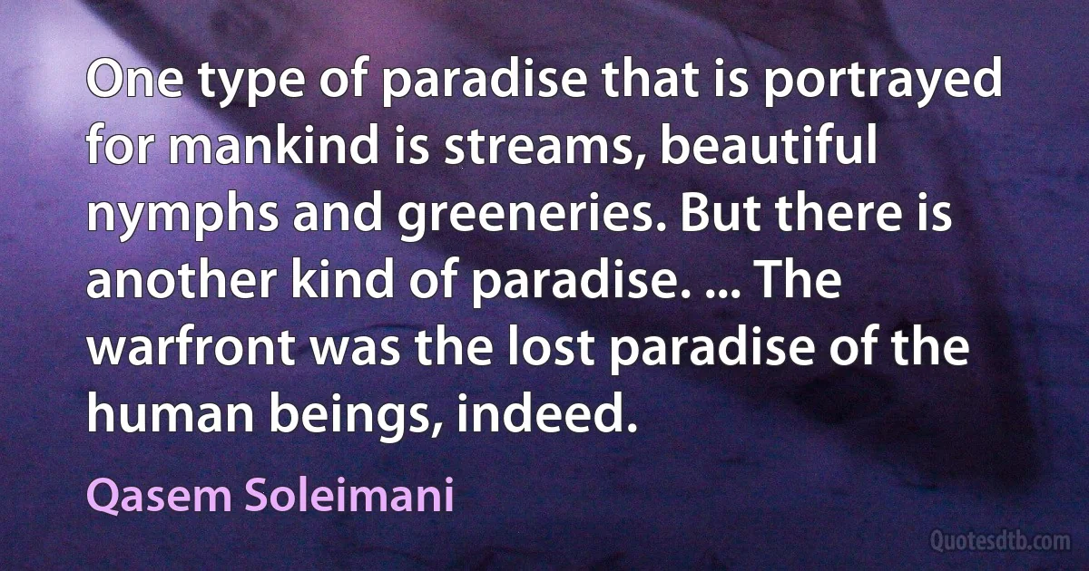 One type of paradise that is portrayed for mankind is streams, beautiful nymphs and greeneries. But there is another kind of paradise. ... The warfront was the lost paradise of the human beings, indeed. (Qasem Soleimani)