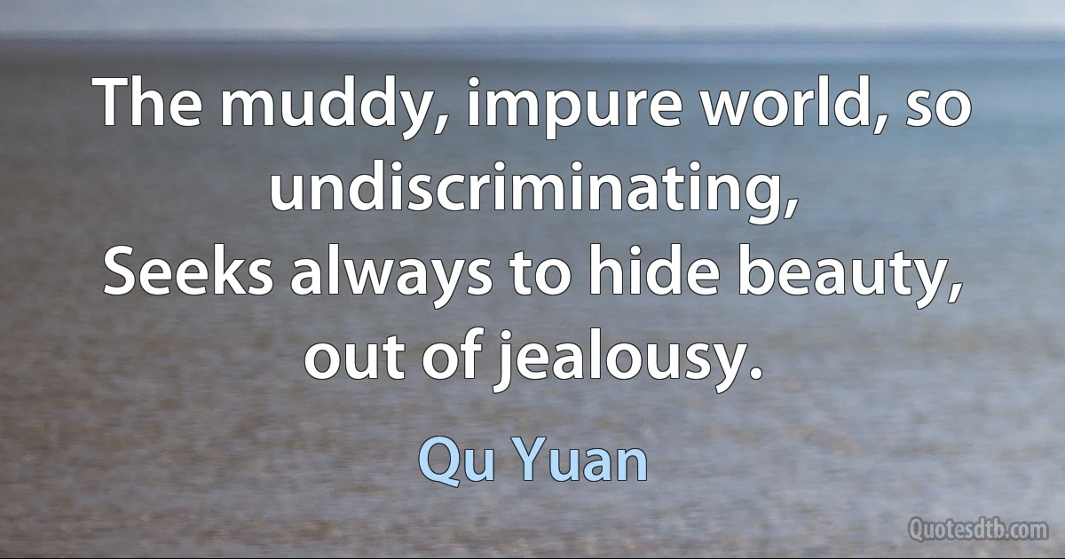 The muddy, impure world, so undiscriminating,
Seeks always to hide beauty, out of jealousy. (Qu Yuan)